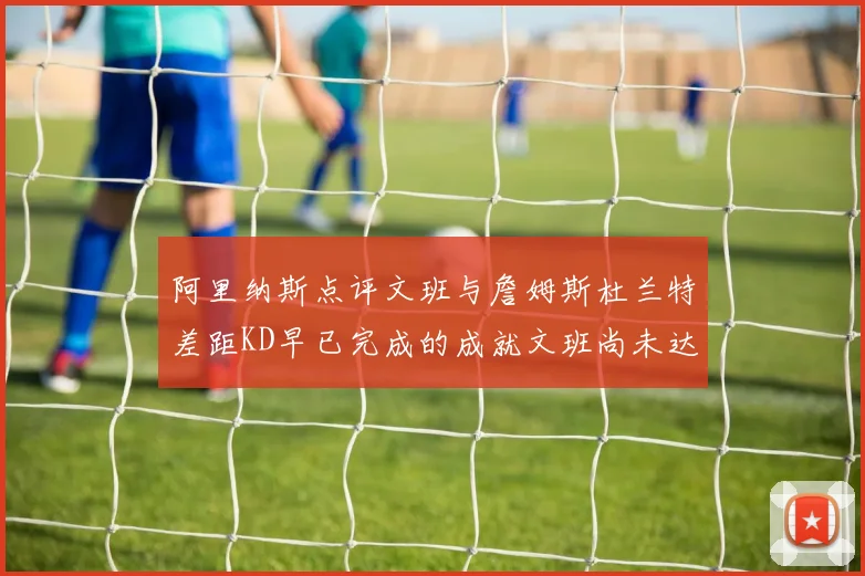 阿里纳斯点评文班与詹姆斯杜兰特差距KD早已完成的成就文班尚未达到