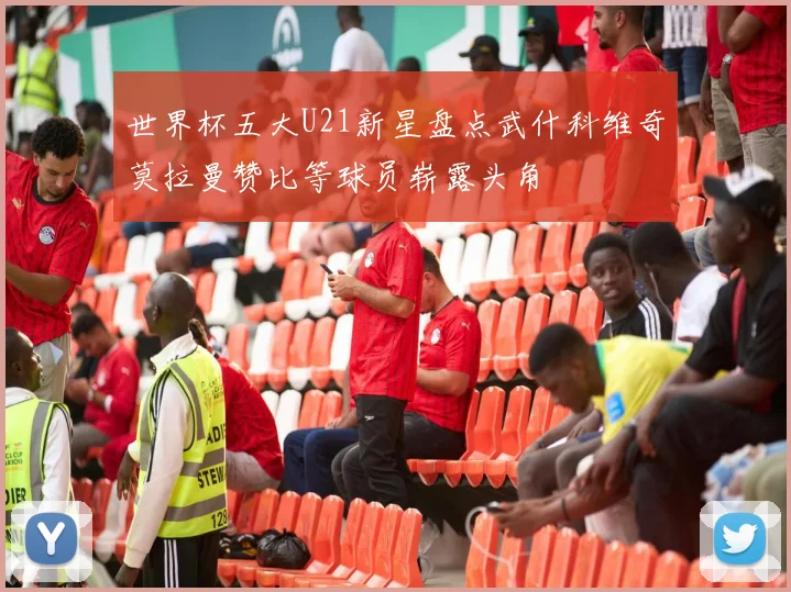 世界杯五大U21新星盘点武什科维奇莫拉曼赞比等球员崭露头角
