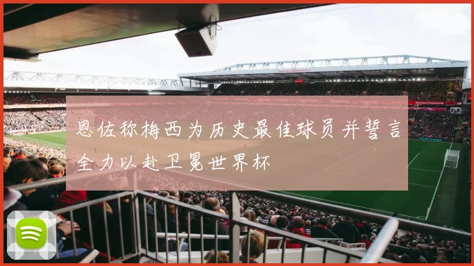 恩佐称梅西为历史最佳球员并誓言全力以赴卫冕世界杯