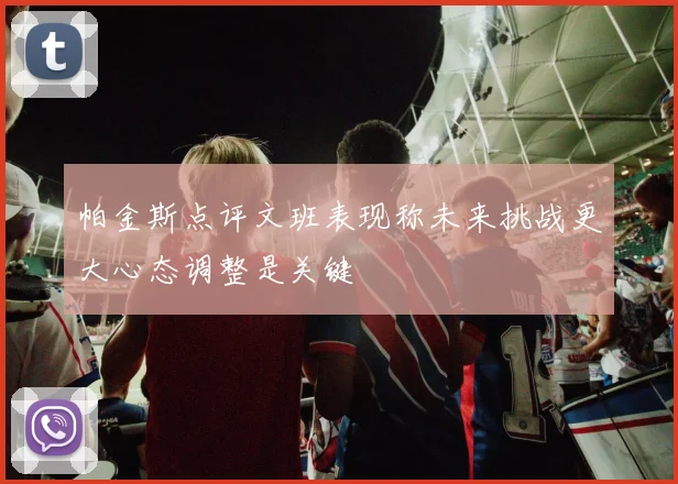 帕金斯点评文班表现称未来挑战更大心态调整是关键