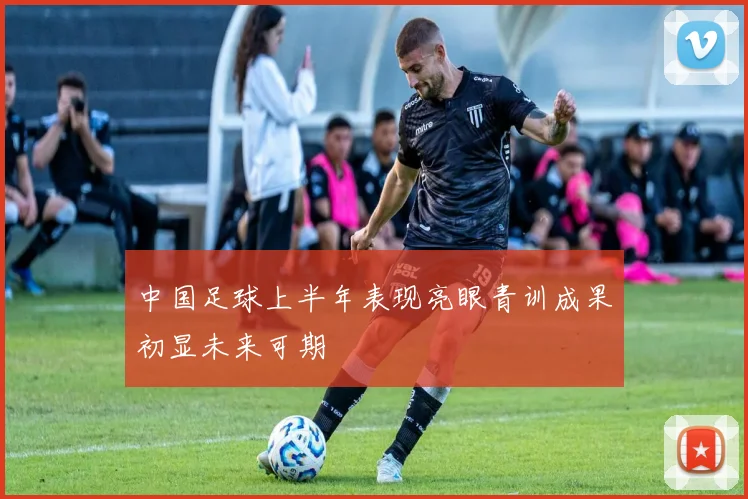 中国足球上半年表现亮眼青训成果初显未来可期