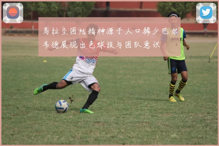 乌拉圭团结精神源于人口稀少巴尔韦德展现出色球技与团队意识