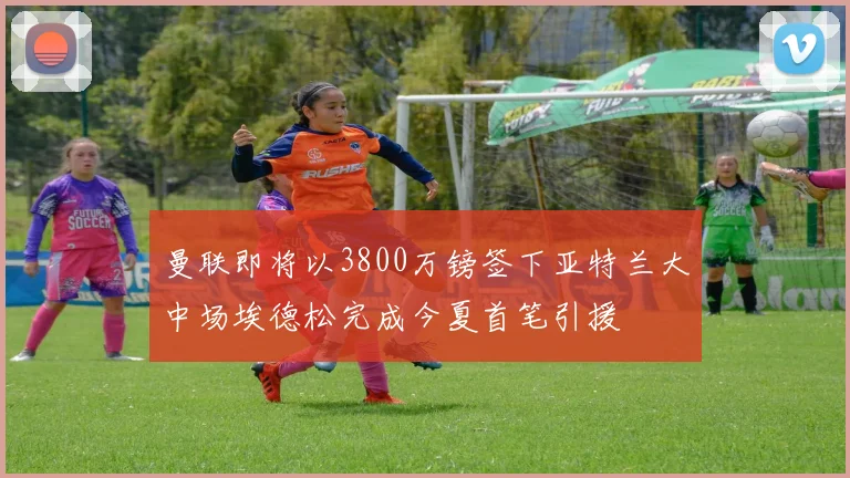 曼联即将以3800万镑签下亚特兰大中场埃德松完成今夏首笔引援