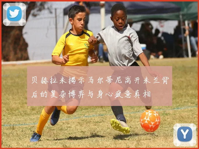 贝赫拉米揭示马尔蒂尼离开米兰背后的复杂博弈与身心疲惫真相