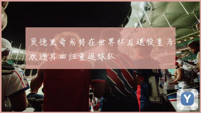 莫德里奇或将在世界杯后退役皇马欢迎其回归重返球队