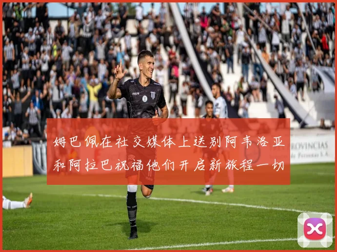 姆巴佩在社交媒体上送别阿韦洛亚和阿拉巴祝福他们开启新旅程一切顺利