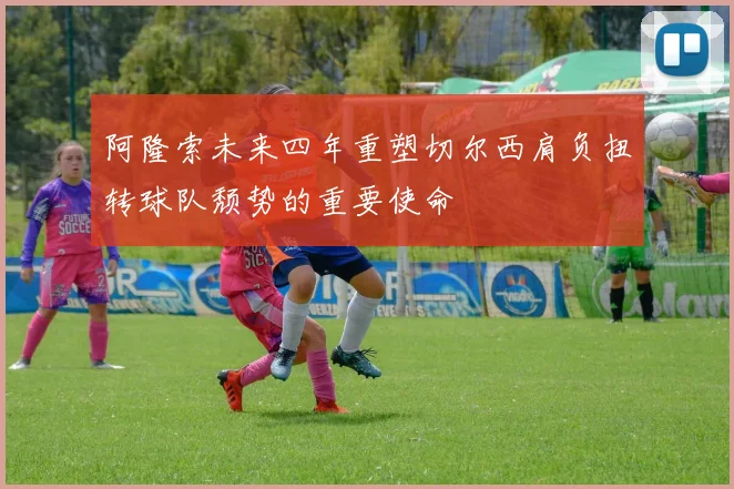 阿隆索未来四年重塑切尔西肩负扭转球队颓势的重要使命